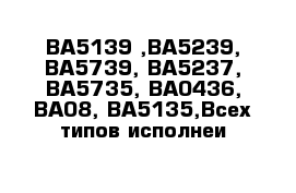 ВА5139 ,ВА5239, ВА5739, ВА5237, ВА5735, ВА0436, ВА08, ВА5135,Всех типов исполнеи